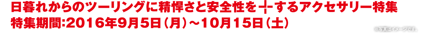 日暮れからの日暮れからのツーリングに精悍さと安全性を＋するアクセサリー特集 2016年9月5日（月）〜10月15日（土）