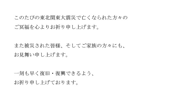 このたびの東北関東大震災で亡くなられた方々の ご冥福を心よりお祈り申し上げます。  また被災された皆様、そしてご家族の方々にも、 お見舞い申し上げます。  一刻も早く復旧・復興できるよう、 お祈り申し上げております。